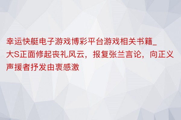 幸运快艇电子游戏博彩平台游戏相关书籍_大S正面修起丧礼风云，报复张兰言论，向正义声援者抒发由衷感激