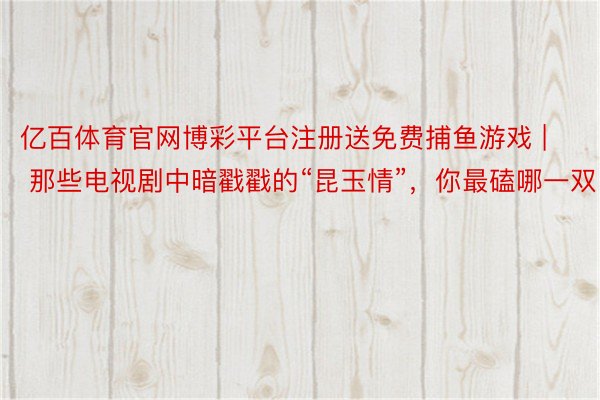 亿百体育官网博彩平台注册送免费捕鱼游戏 | 那些电视剧中暗戳戳的“昆玉情”，你最磕哪一双