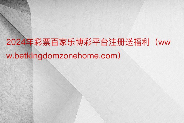 2024年彩票百家乐博彩平台注册送福利（www.betkingdomzonehome.com）