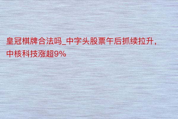 皇冠棋牌合法吗_中字头股票午后抓续拉升，中核科技涨超9%