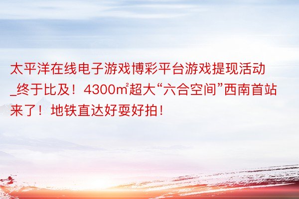 太平洋在线电子游戏博彩平台游戏提现活动_终于比及！4300㎡超大“六合空间”西南首站来了！地铁直达好耍好拍！