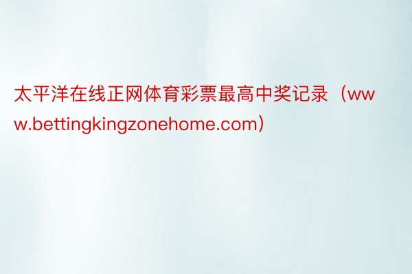 太平洋在线正网体育彩票最高中奖记录（www.bettingkingzonehome.com）
