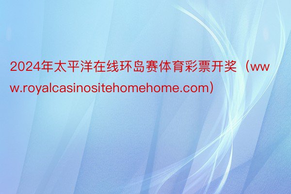 2024年太平洋在线环岛赛体育彩票开奖（www.royalcasinositehomehome.com）