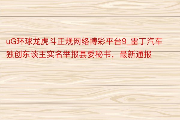 uG环球龙虎斗正规网络博彩平台9_雷丁汽车独创东谈主实名举报县委秘书，最新通报