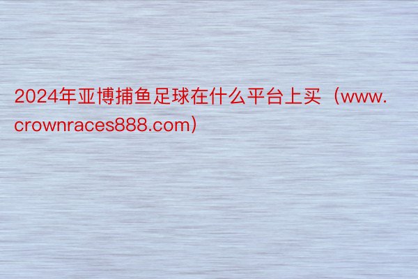 2024年亚博捕鱼足球在什么平台上买（www.crownraces888.com）
