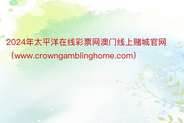 2024年太平洋在线彩票网澳门线上赌城官网（www.crowngamblinghome.com）