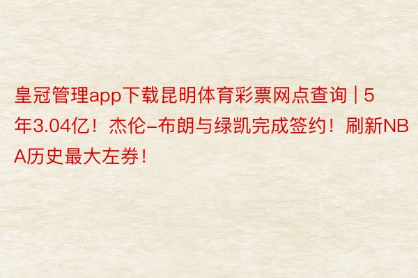 皇冠管理app下载昆明体育彩票网点查询 | 5年3.04亿！杰伦-布朗与绿凯完成签约！刷新NBA历史最大左券！