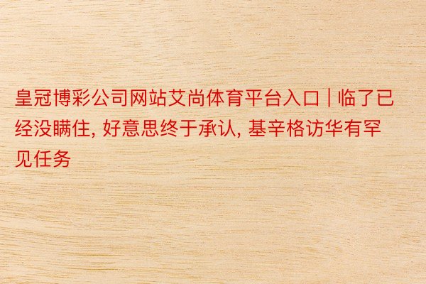 皇冠博彩公司网站艾尚体育平台入口 | 临了已经没瞒住, 好意思终于承认, 基辛格访华有罕见任务
