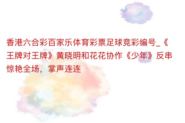 香港六合彩百家乐体育彩票足球竞彩编号_《王牌对王牌》黄晓明和花花协作《少年》反串惊艳全场，掌声连连