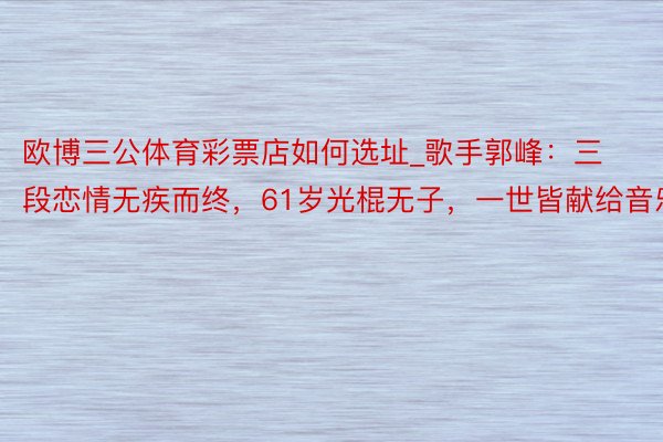 欧博三公体育彩票店如何选址_歌手郭峰：三段恋情无疾而终，61岁光棍无子，一世皆献给音乐