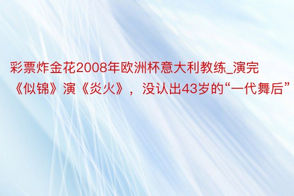 彩票炸金花2008年欧洲杯意大利教练_演完《似锦》演《炎火》，没认出43岁的“一代舞后”