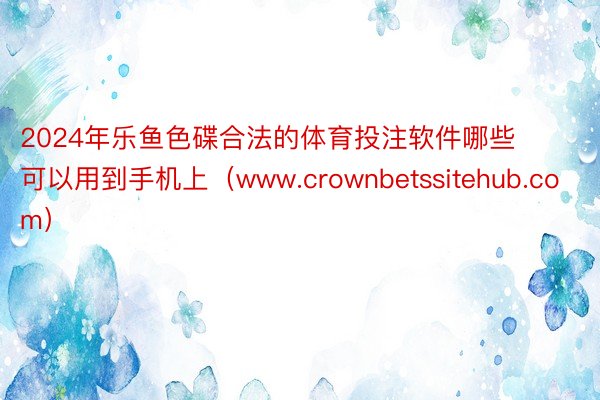 2024年乐鱼色碟合法的体育投注软件哪些可以用到手机上（www.crownbetssitehub.com）