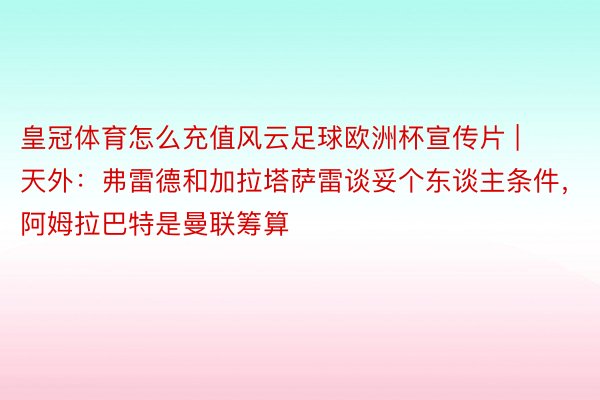 皇冠体育怎么充值风云足球欧洲杯宣传片 | 天外：弗雷德和加拉塔萨雷谈妥个东谈主条件，阿姆拉巴特是曼联筹算