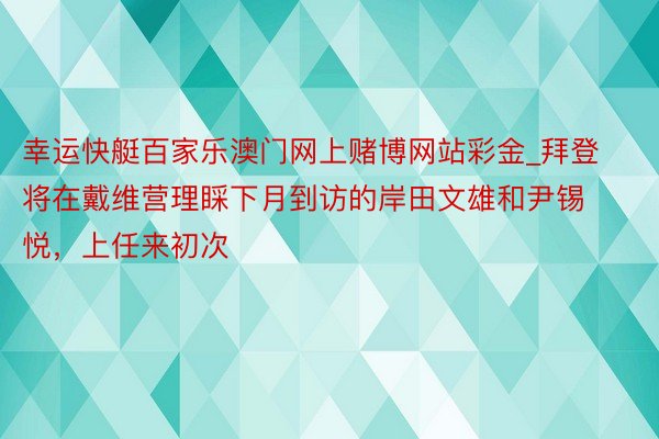 幸运快艇百家乐澳门网上赌博网站彩金_拜登将在戴维营理睬下月到访的岸田文雄和尹锡悦，上任来初次