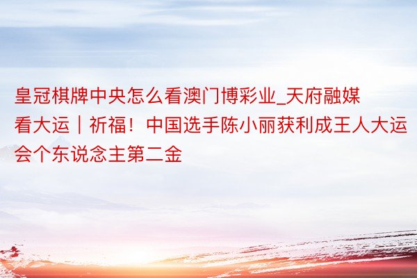 皇冠棋牌中央怎么看澳门博彩业_天府融媒看大运｜祈福！中国选手陈小丽获利成王人大运会个东说念主第二金