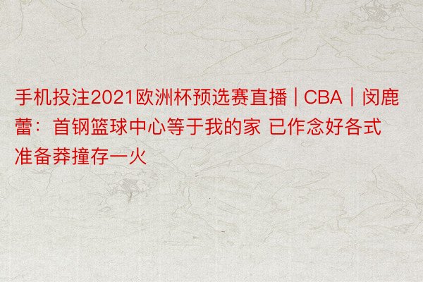 手机投注2021欧洲杯预选赛直播 | CBA｜闵鹿蕾：首钢篮球中心等于我的家 已作念好各式准备莽撞存一火