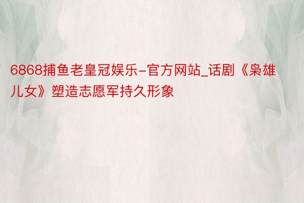 6868捕鱼老皇冠娱乐-官方网站_话剧《枭雄儿女》塑造志愿军持久形象