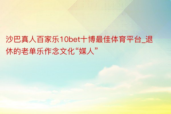 沙巴真人百家乐10bet十博最佳体育平台_退休的老单乐作念文化“媒人”