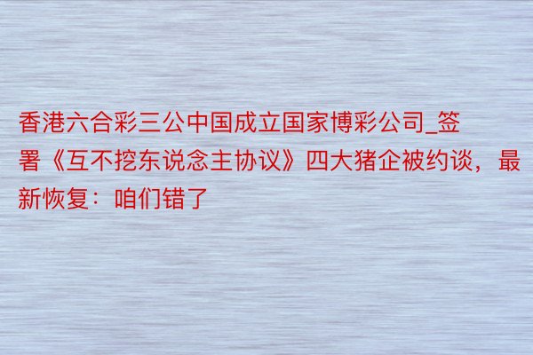 香港六合彩三公中国成立国家博彩公司_签署《互不挖东说念主协议》四大猪企被约谈，最新恢复：咱们错了