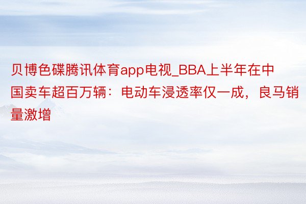 贝博色碟腾讯体育app电视_BBA上半年在中国卖车超百万辆：电动车浸透率仅一成，良马销量激增