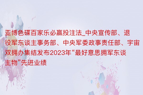 亚博色碟百家乐必赢投注法_中央宣传部、退役军东谈主事务部、中央军委政事责任部、宇宙双拥办集结发布2023年“最好意思拥军东谈主物”先进业绩