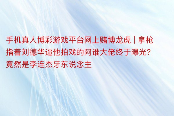 手机真人博彩游戏平台网上赌博龙虎 | 拿枪指着刘德华逼他拍戏的阿谁大佬终于曝光？竟然是李连杰牙东说念主