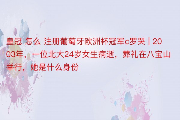 皇冠 怎么 注册葡萄牙欧洲杯冠军c罗哭 | 2003年，一位北大24岁女生病逝，葬礼在八宝山举行，她是什么身份