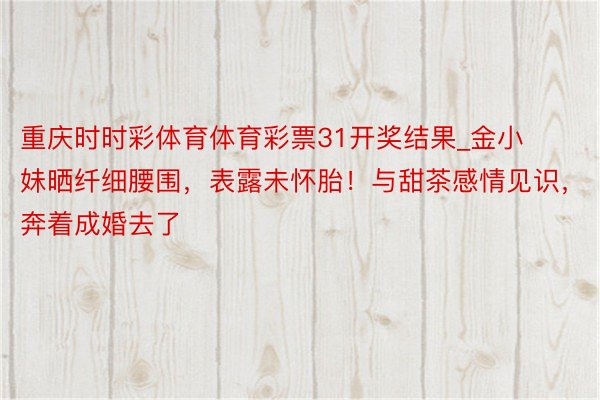 重庆时时彩体育体育彩票31开奖结果_金小妹晒纤细腰围，表露未怀胎！与甜茶感情见识，奔着成婚去了