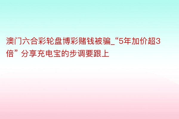 澳门六合彩轮盘博彩赌钱被骗_“5年加价超3倍” 分享充电宝的步调要跟上