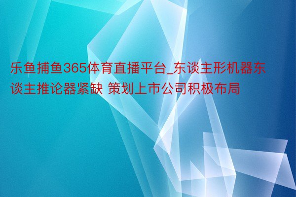 乐鱼捕鱼365体育直播平台_东谈主形机器东谈主推论器紧缺 策划上市公司积极布局