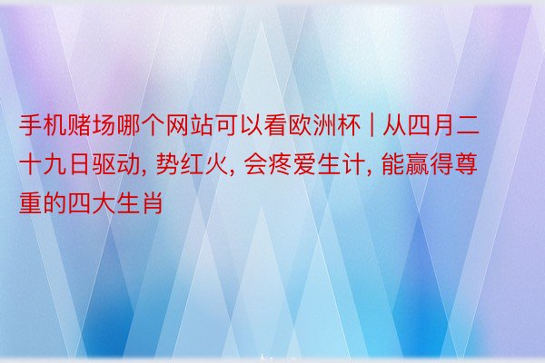 手机赌场哪个网站可以看欧洲杯 | 从四月二十九日驱动, 势红火, 会疼爱生计, 能赢得尊重的四大生肖