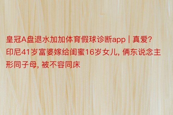皇冠A盘退水加加体育假球诊断app | 真爱? 印尼41岁富婆嫁给闺蜜16岁女儿, 俩东说念主形同子母, 被不容同床