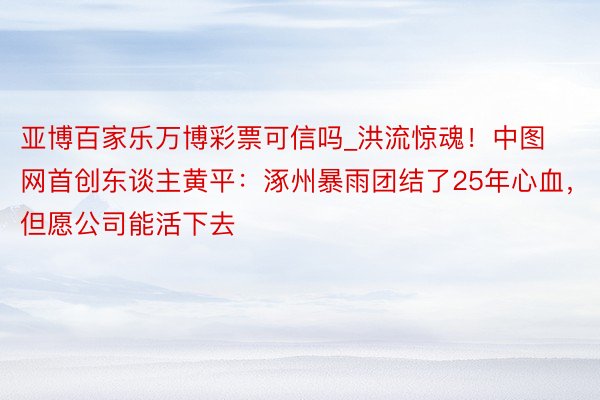 亚博百家乐万博彩票可信吗_洪流惊魂！中图网首创东谈主黄平：涿州暴雨团结了25年心血，但愿公司能活下去