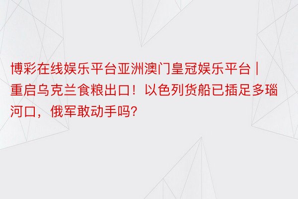 博彩在线娱乐平台亚洲澳门皇冠娱乐平台 | 重启乌克兰食粮出口！以色列货船已插足多瑙河口，俄军敢动手吗？