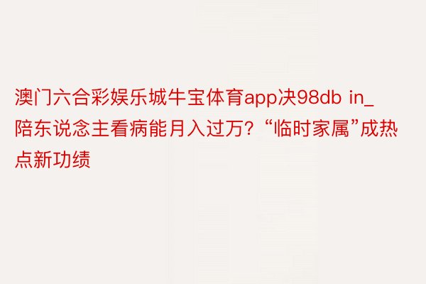 澳门六合彩娱乐城牛宝体育app决98db in_陪东说念主看病能月入过万？“临时家属”成热点新功绩