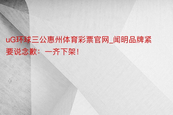 uG环球三公惠州体育彩票官网_闻明品牌紧要说念歉：一齐下架！