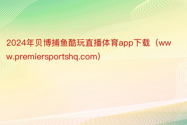 2024年贝博捕鱼酷玩直播体育app下载（www.premiersportshq.com）