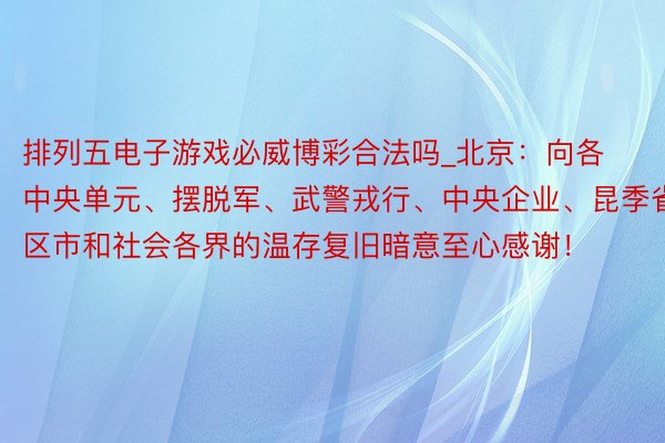 排列五电子游戏必威博彩合法吗_北京：向各中央单元、摆脱军、武警戎行、中央企业、昆季省区市和社会各界的温存复旧暗意至心感谢！