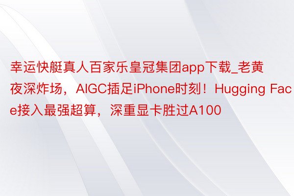 幸运快艇真人百家乐皇冠集团app下载_老黄夜深炸场，AIGC插足iPhone时刻！Hugging Face接入最强超算，深重显卡胜过A100