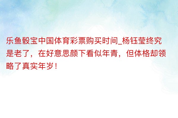 乐鱼骰宝中国体育彩票购买时间_杨钰莹终究是老了，在好意思颜下看似年青，但体格却领略了真实年岁！