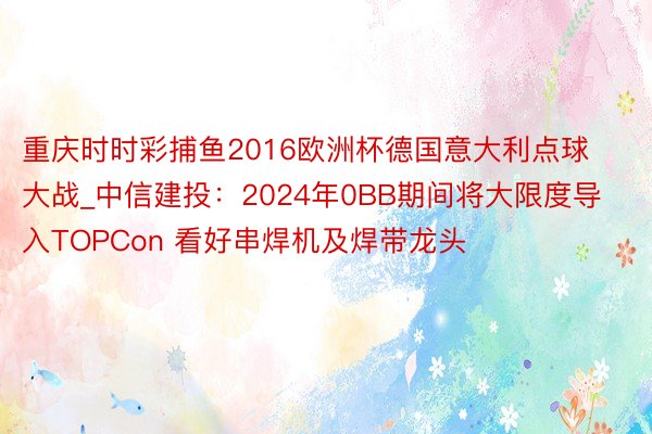 重庆时时彩捕鱼2016欧洲杯德国意大利点球大战_中信建投：2024年0BB期间将大限度导入TOPCon 看好串焊机及焊带龙头