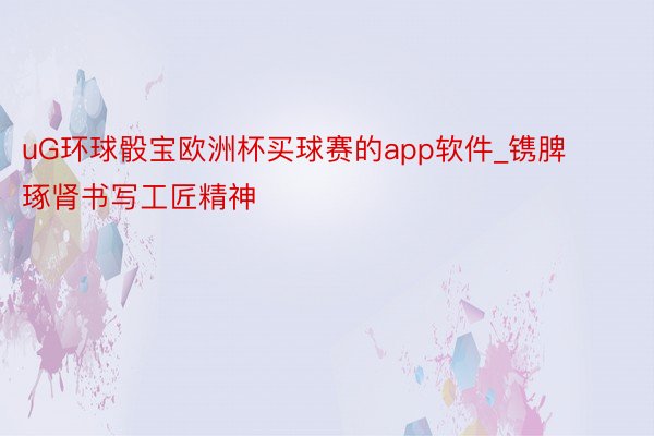 uG环球骰宝欧洲杯买球赛的app软件_镌脾琢肾书写工匠精神