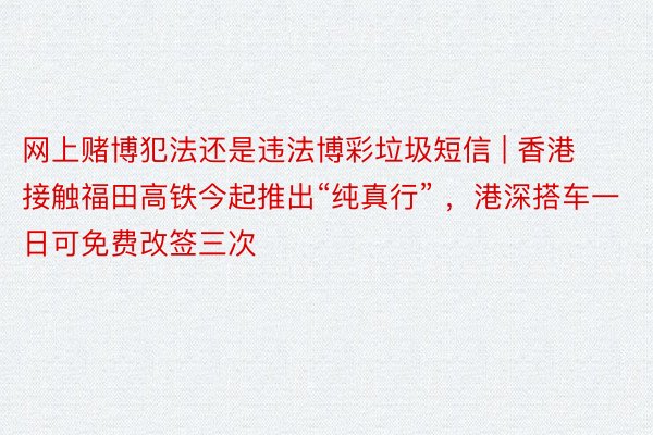 网上赌博犯法还是违法博彩垃圾短信 | 香港接触福田高铁今起推出“纯真行” ，港深搭车一日可免费改签三次