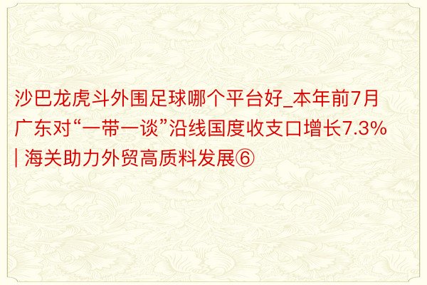 沙巴龙虎斗外围足球哪个平台好_本年前7月广东对“一带一谈”沿线国度收支口增长7.3% | 海关助力外贸高质料发展⑥