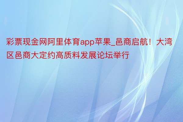 彩票现金网阿里体育app苹果_邑商启航！大湾区邑商大定约高质料发展论坛举行