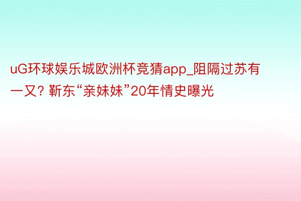 uG环球娱乐城欧洲杯竞猜app_阻隔过苏有一又? 靳东“亲妹妹”20年情史曝光