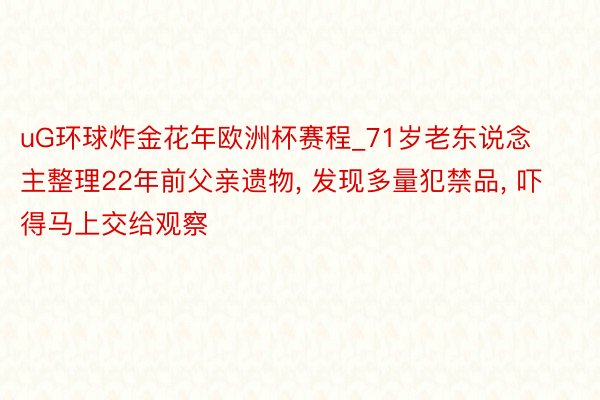 uG环球炸金花年欧洲杯赛程_71岁老东说念主整理22年前父亲遗物, 发现多量犯禁品, 吓得马上交给观察