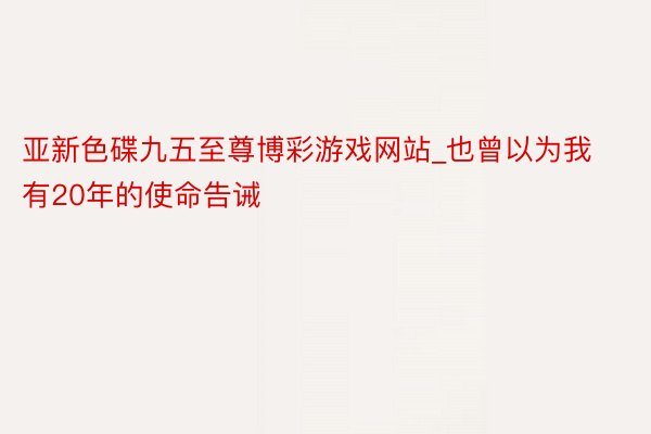 亚新色碟九五至尊博彩游戏网站_也曾以为我有20年的使命告诫