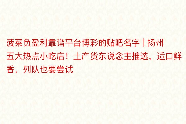 菠菜负盈利靠谱平台博彩的贴吧名字 | 扬州五大热点小吃店！土产货东说念主推选，适口鲜香，列队也要尝试