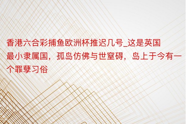 香港六合彩捕鱼欧洲杯推迟几号_这是英国最小隶属国，孤岛仿佛与世窒碍，岛上于今有一个罪孽习俗